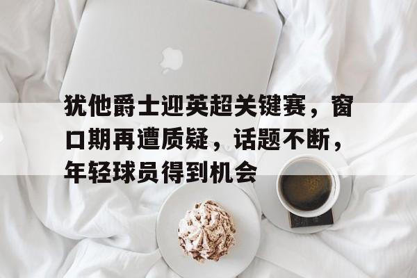 爱游戏APP-犹他爵士迎英超关键赛，窗口期再遭质疑，话题不断，年轻球员得到机会(十二圆桌骑士名字及称号)